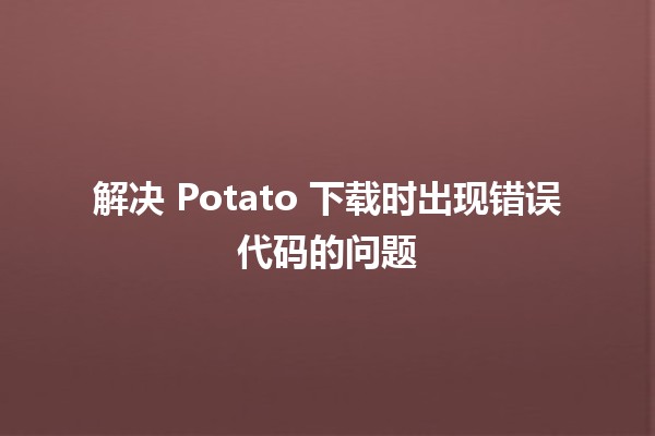 解决 Potato 下载时出现错误代码的问题 🥔💻