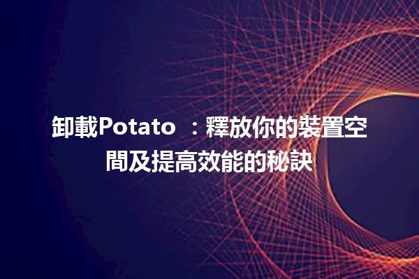 卸載Potato 🥔：釋放你的裝置空間及提高效能的秘訣