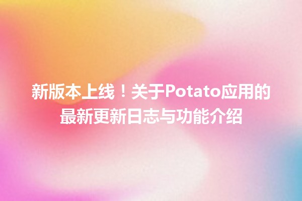 🌟 新版本上线！关于Potato应用的最新更新日志与功能介绍 🚀