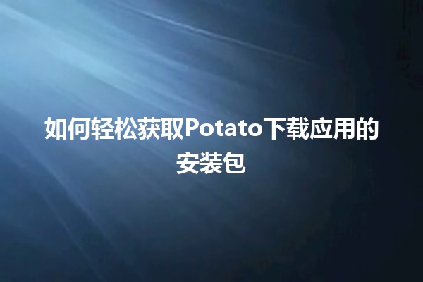 🚀 如何轻松获取Potato下载应用的安装包