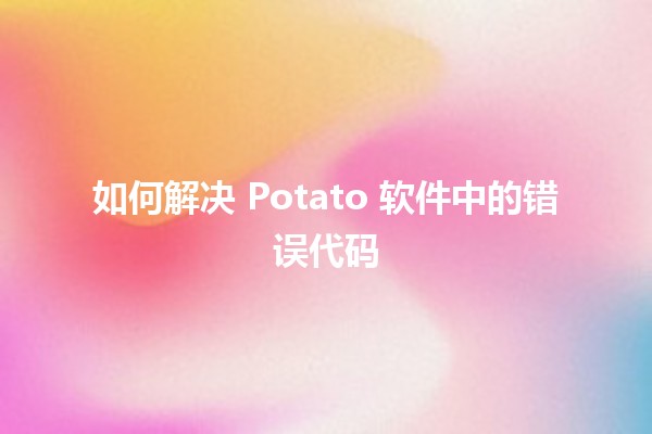 如何解决 Potato 软件中的错误代码 ⚠️🔧