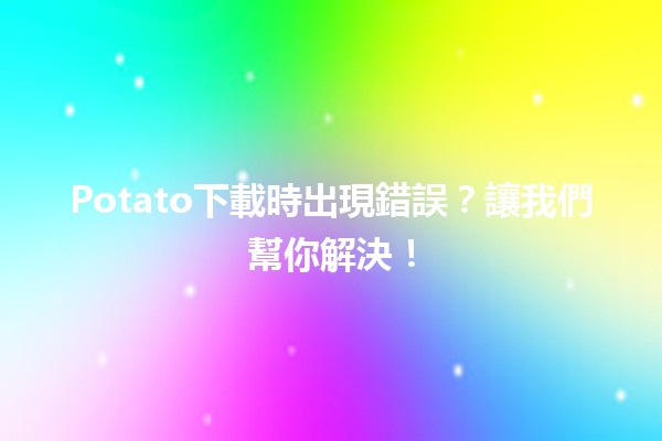 🥔Potato下載時出現錯誤？讓我們幫你解決！🚀