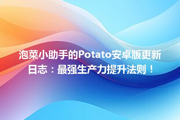 🚀 泡菜小助手的Potato安卓版更新日志：最强生产力提升法则！💡