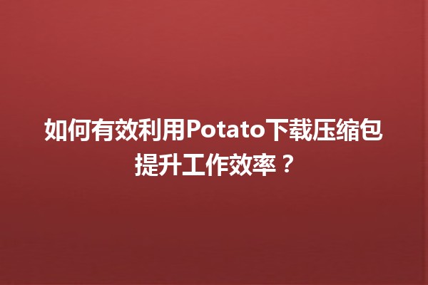 🚀 如何有效利用Potato下载压缩包提升工作效率？