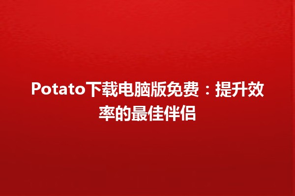 🚀 Potato下载电脑版免费：提升效率的最佳伴侣