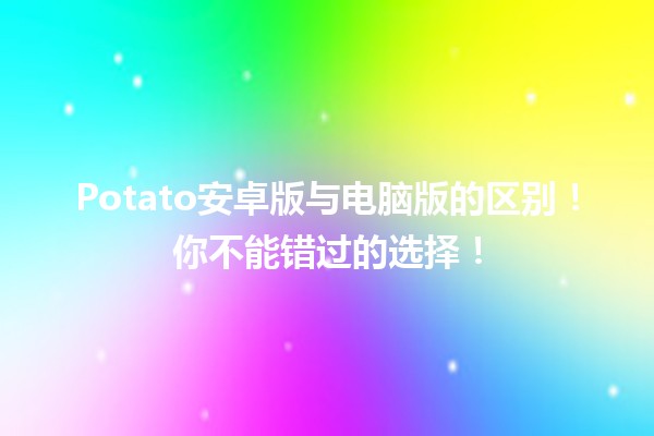 🥔 Potato安卓版与电脑版的区别！你不能错过的选择！