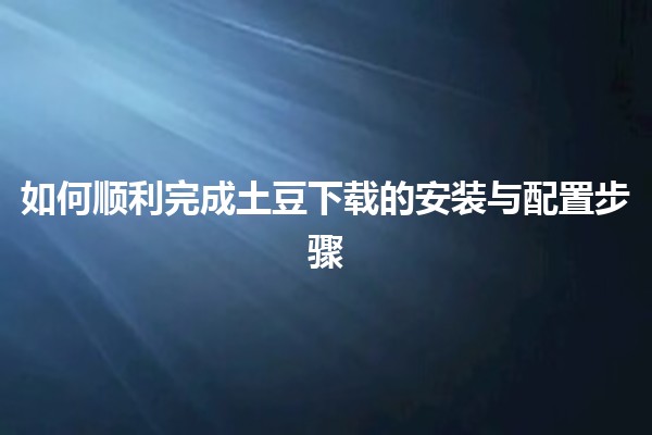 🌟 如何顺利完成土豆下载的安装与配置步骤 🌟