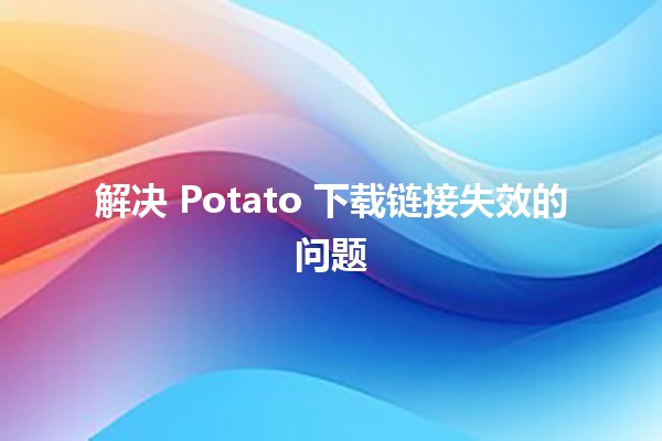 解决 Potato 下载链接失效的问题 🔧💻