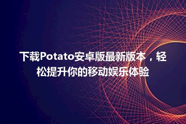 🌟 下载Potato安卓版最新版本，轻松提升你的移动娱乐体验 🎮