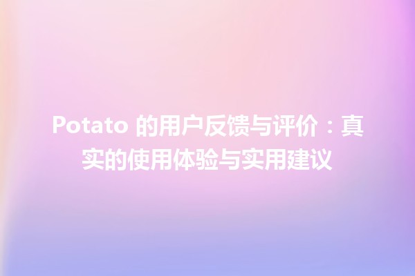 🥔 Potato 的用户反馈与评价：真实的使用体验与实用建议