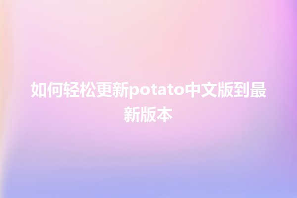 如何轻松更新potato中文版到最新版本 🚀